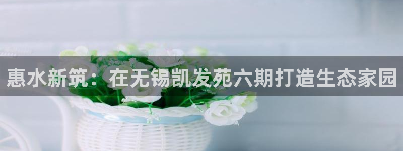 美狮贵宾会：惠水新筑：在无锡凯发苑六期打造生态家园