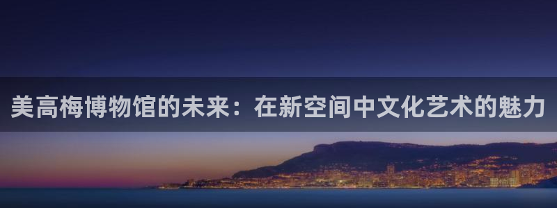 南宫美狮贵宾会官网下载链接：美高梅博物馆的未来：在新空间中文化艺术的魅力